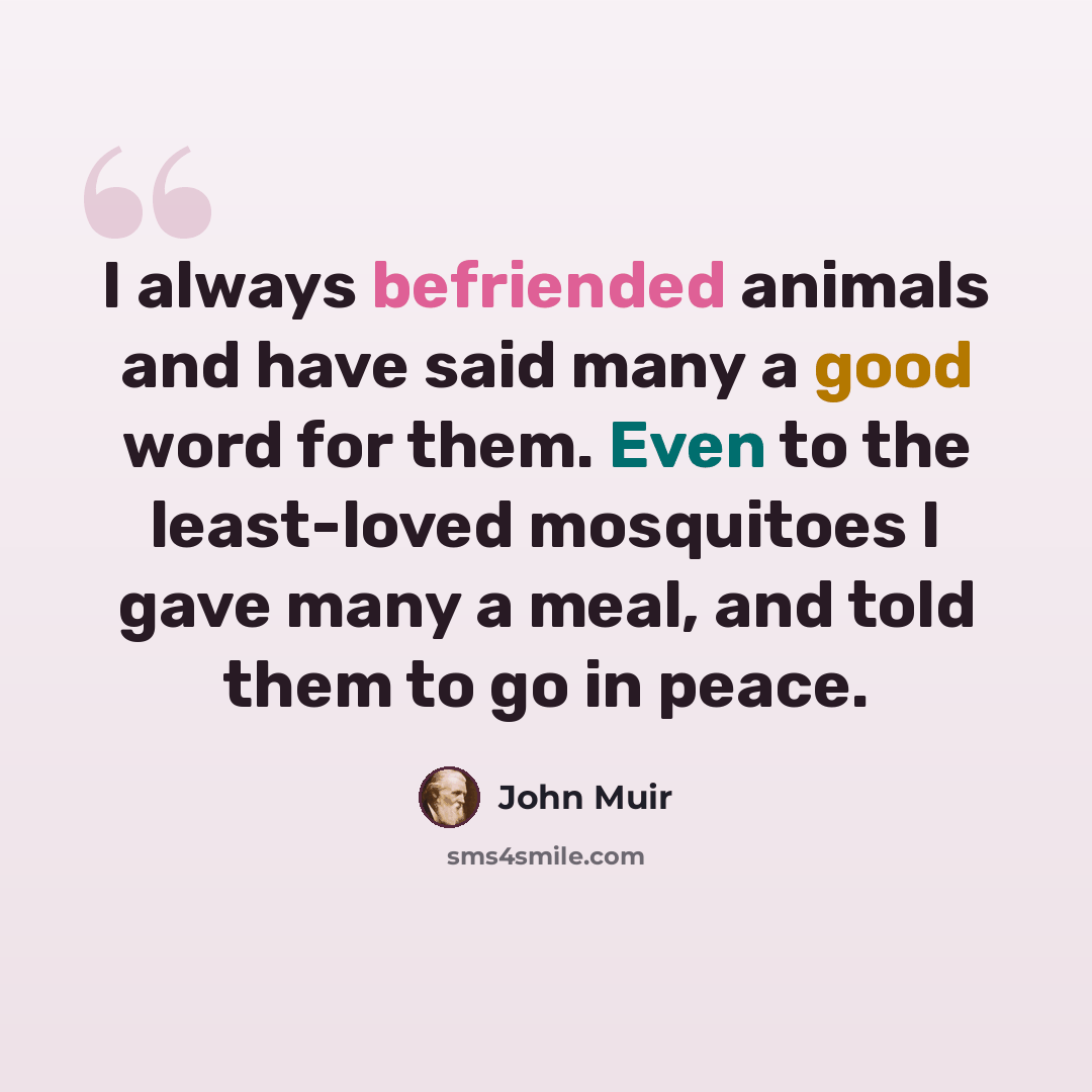 “I always befriended animals and have said many a good word for them. Even to the least-loved mosquitoes I gave many a meal, and told them to go in peace.” quote by John Muir