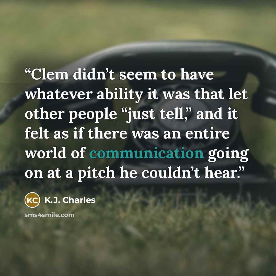 “Clem didn’t seem to have whatever ability it was that let other people “just tell,” and it felt as if there was an entire world of communication going on at a pitch he couldn’t hear.” quote by K.J. Charles