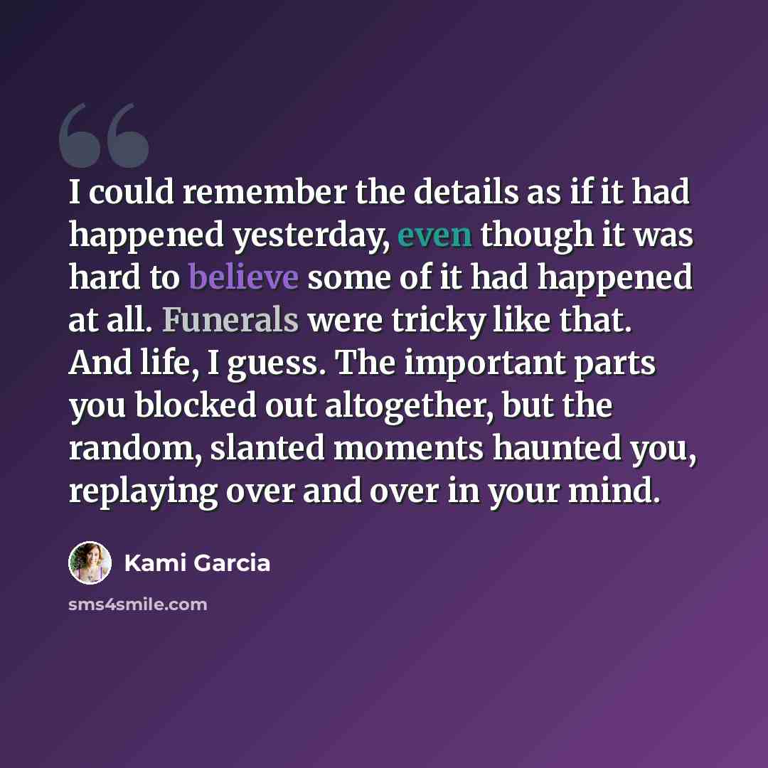 “I could remember the details as if it had happened yesterday, even though it was hard to believe some of it had happened at all. Funerals were tricky like that. And life, I guess. The important parts you blocked out altogether, but the random, slanted moments haunted you, replaying over and over…” quote by Kami Garcia
