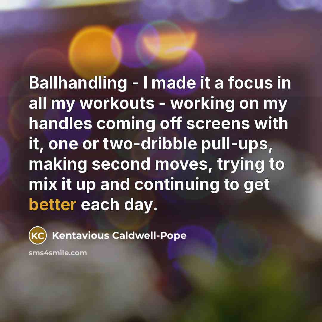 “Ballhandling - I made it a focus in all my workouts - working on my handles coming off screens with it, one or two-dribble pull-ups, making second moves, trying to mix it up and continuing to get better each day.” quote by Kentavious Caldwell-Pope