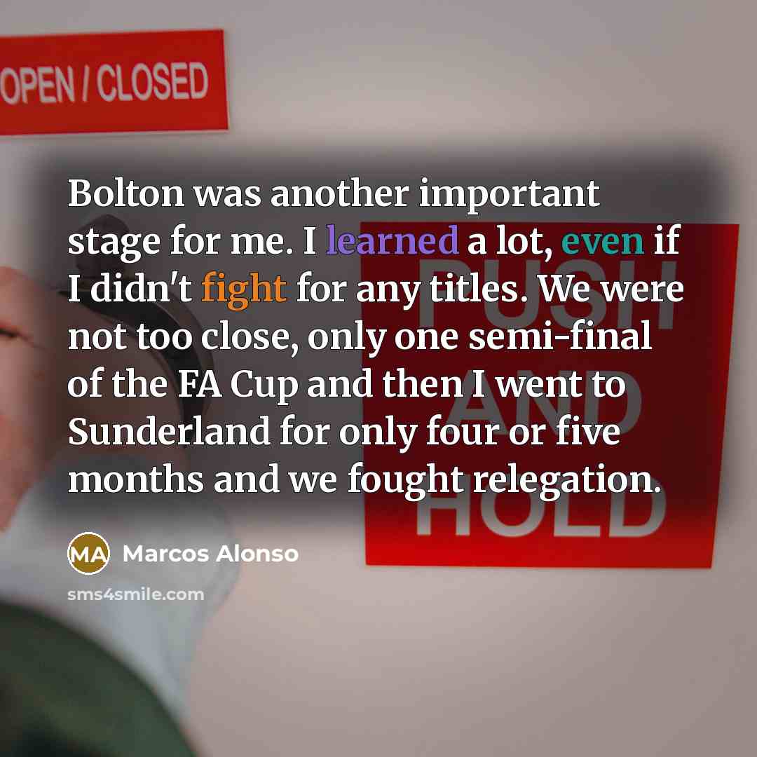 “Bolton was another important stage for me. I learned a lot, even if I didn't fight for any titles. We were not too close, only one semi-final of the FA Cup and then I went to Sunderland for only four or five months and we fought relegation.” quote by Marcos Alonso