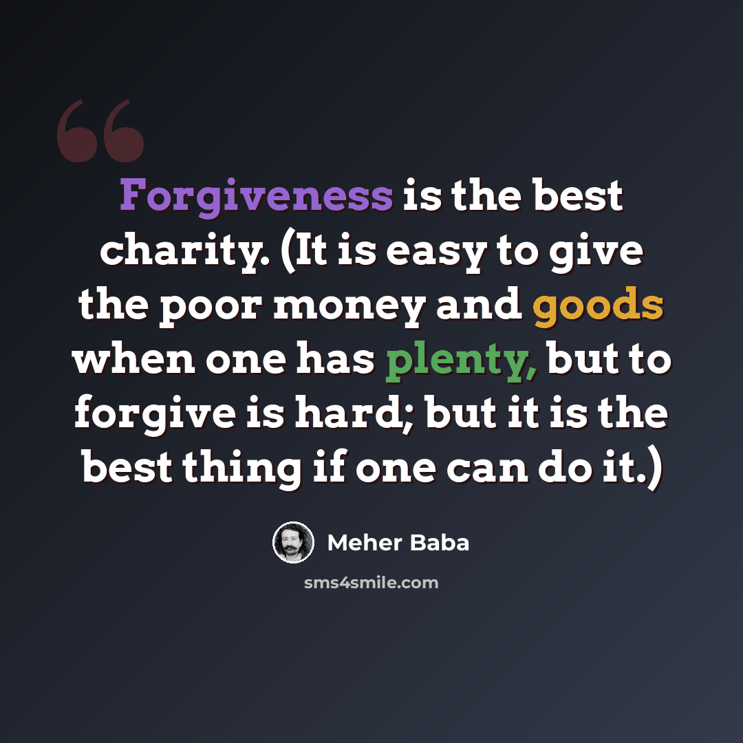 “Forgiveness is the best charity. (It is easy to give the poor money and goods when one has plenty, but to forgive is hard; but it is the best thing if one can do it.)” quote by Meher Baba