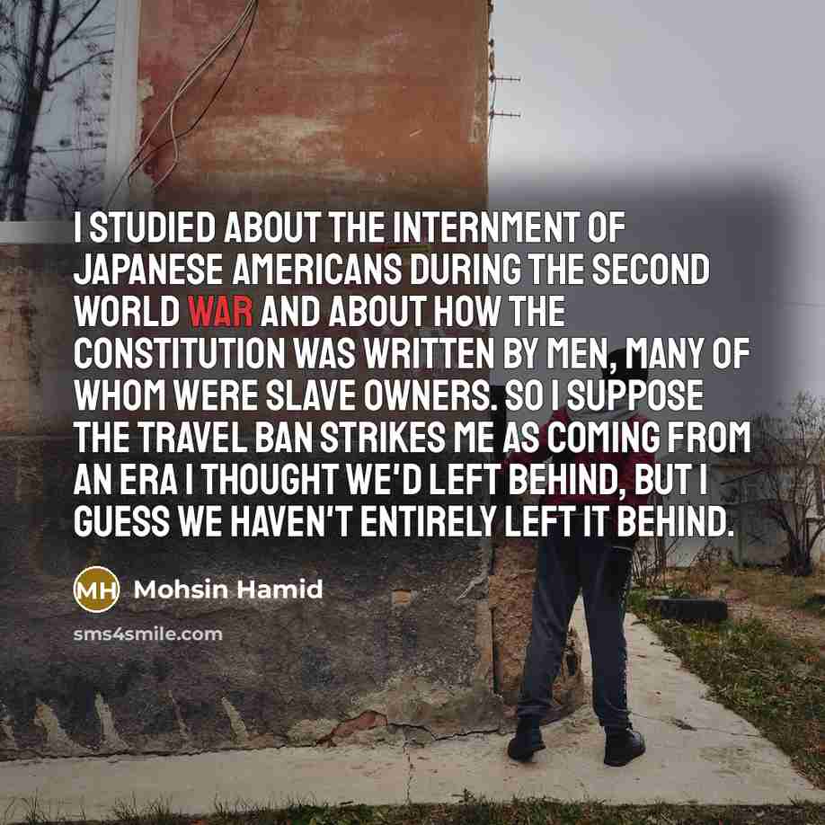“I studied about the internment of Japanese Americans during the Second World War and about how the Constitution was written by men, many of whom were slave owners. So I suppose the travel ban strikes me as coming from an era I thought we'd left behind, but I guess we haven't entirely left it behind.” quote by Mohsin Hamid