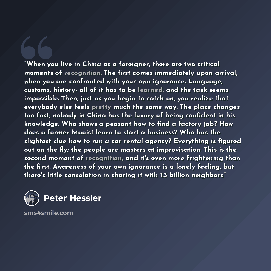 “When you live in China as a foreigner, there are two critical moments of recognition. The first comes immediately upon arrival, when you are confronted with your own ignorance. Language, customs, history- all of it has to be learned, and the task seems impossible. Then, just as you begin to catch…” quote by Peter Hessler