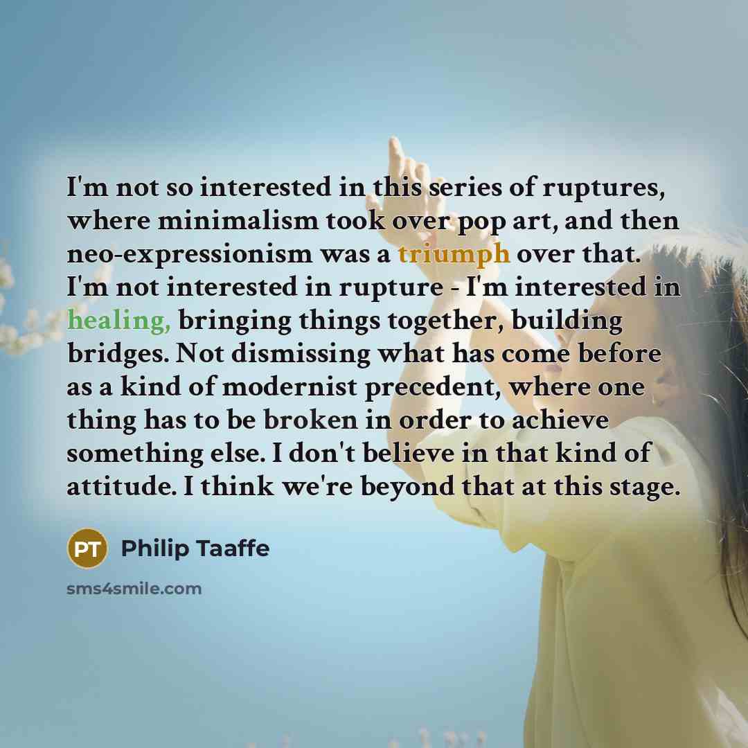 “I'm not so interested in this series of ruptures, where minimalism took over pop art, and then neo-expressionism was a triumph over that. I'm not interested in rupture - I'm interested in healing, bringing things together, building bridges. Not dismissing what has come before as a kind of…” quote by Philip Taaffe