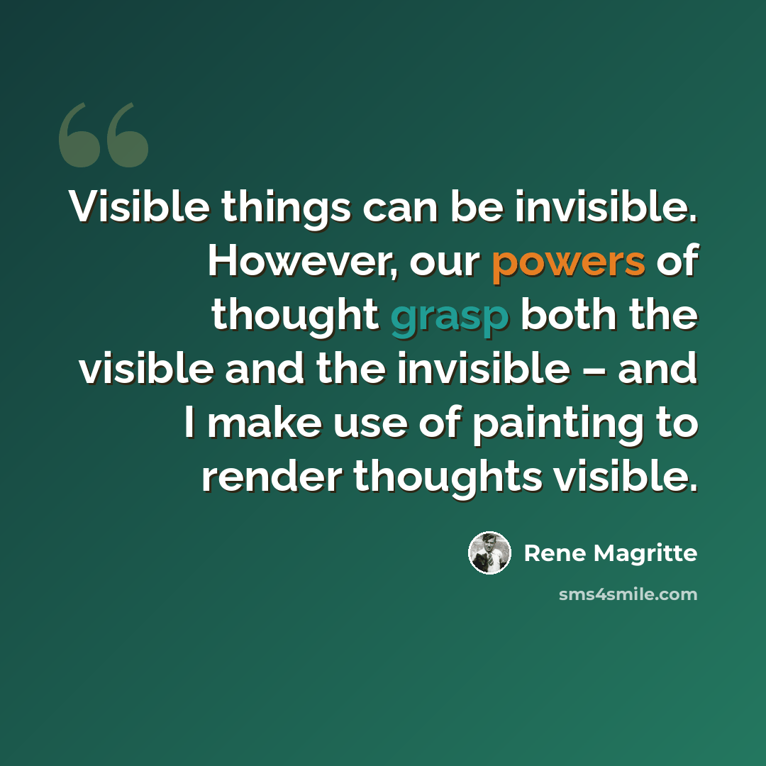 “Visible things can be invisible. However, our powers of thought grasp both the visible and the invisible – and I make use of painting to render thoughts visible.” quote by Rene Magritte