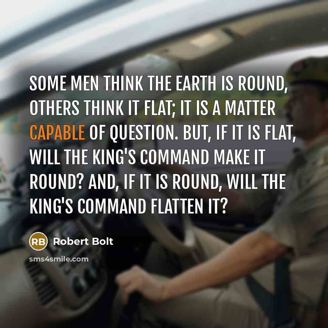 “Some men think the Earth is round, others think it flat; it is a matter capable of question. But, if it is flat, will the King's command make it round? And, if it is round, will the King's command flatten it?” quote by Robert Bolt