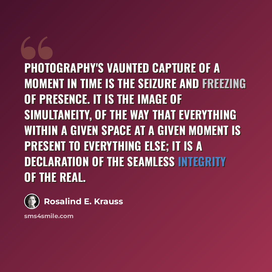 “Photography's vaunted capture of a moment in time is the seizure and freezing of presence. It is the image of simultaneity, of the way that everything within a given space at a given moment is present to everything else; it is a declaration of the seamless integrity of the real.” quote by Rosalind E. Krauss