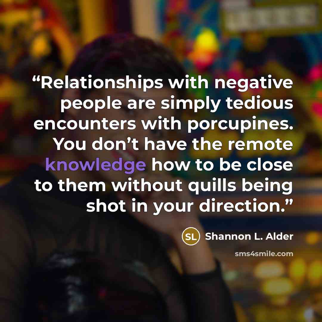 “Relationships with negative people are simply tedious encounters with porcupines. You don’t have the remote knowledge how to be close to them without quills being shot in your direction.” quote by Shannon L. Alder