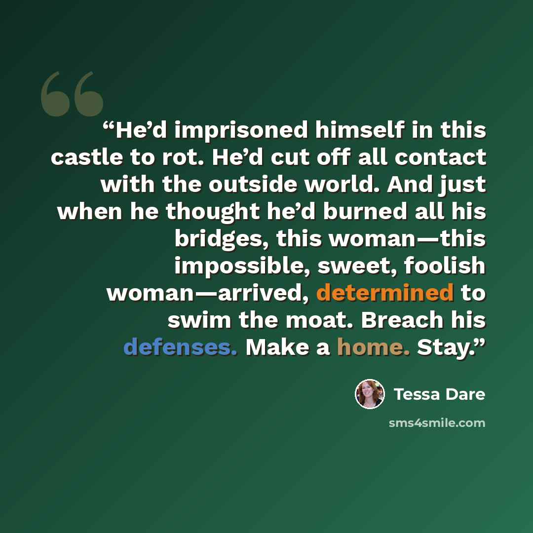 “He’d imprisoned himself in this castle to rot. He’d cut off all contact with the outside world. And just when he thought he’d burned all his bridges, this woman—this impossible, sweet, foolish woman—arrived, determined to swim the moat. Breach his defenses. Make a home. Stay.” quote by Tessa Dare