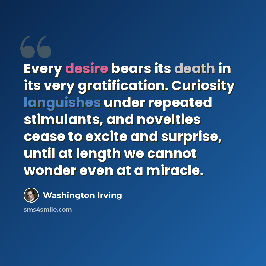 “Every desire bears its death in its very gratification. Curiosity languishes under repeated stimulants, and novelties cease to excite and surprise, until at length we cannot wonder even at a miracle.” quote by Washington Irving