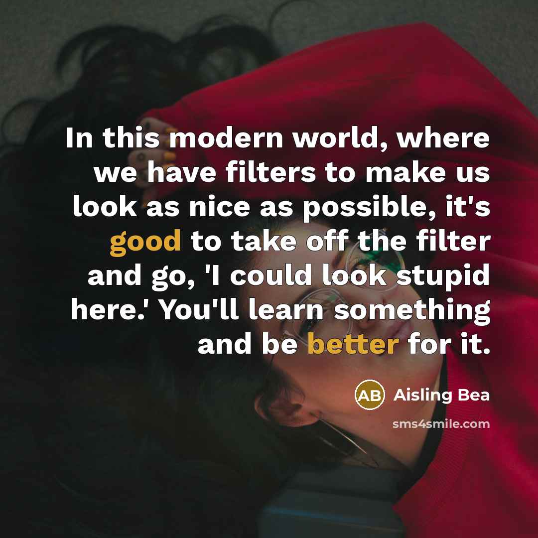 “In this modern world, where we have filters to make us look as nice as possible, it's good to take off the filter and go, 'I could look stupid here.' You'll learn something and be better for it.” quote by Aisling Bea