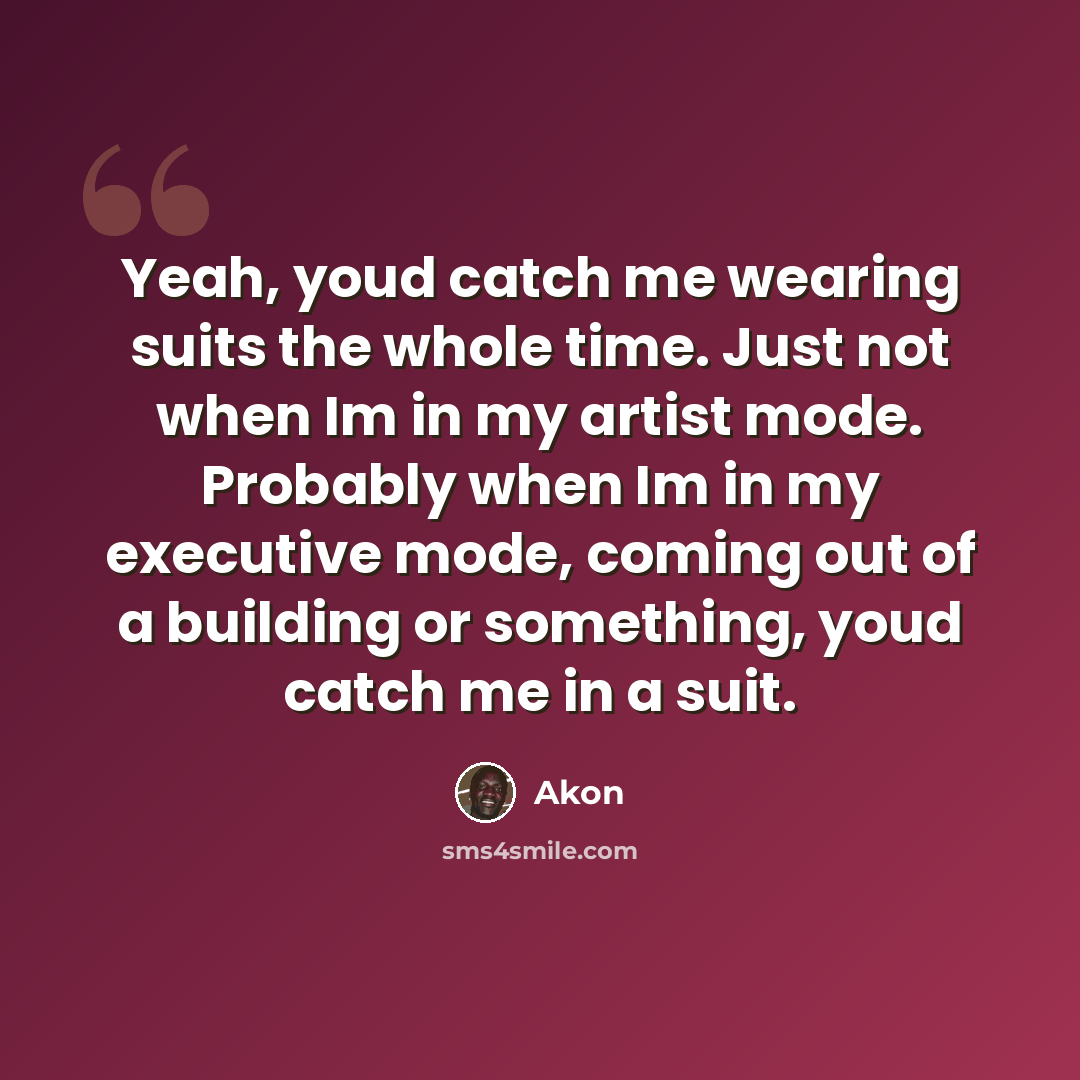 “Yeah, youd catch me wearing suits the whole time. Just not when Im in my artist mode. Probably when Im in my executive mode, coming out of a building or something, youd catch me in a suit.” quote by Akon