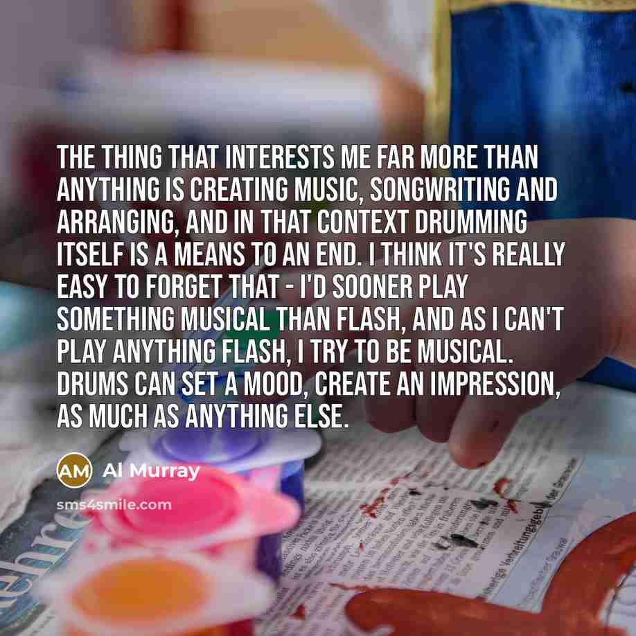 “The thing that interests me far more than anything is creating music, songwriting and arranging, and in that context drumming itself is a means to an end. I think it's really easy to forget that - I'd sooner play something musical than flash, and as I can't play anything flash, I try to be…” quote by Al Murray