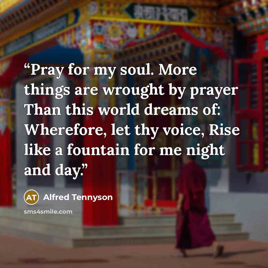 “Pray for my soul. More things are wrought by prayer Than this world dreams of: Wherefore, let thy voice, Rise like a fountain for me night and day.” quote by Alfred Tennyson