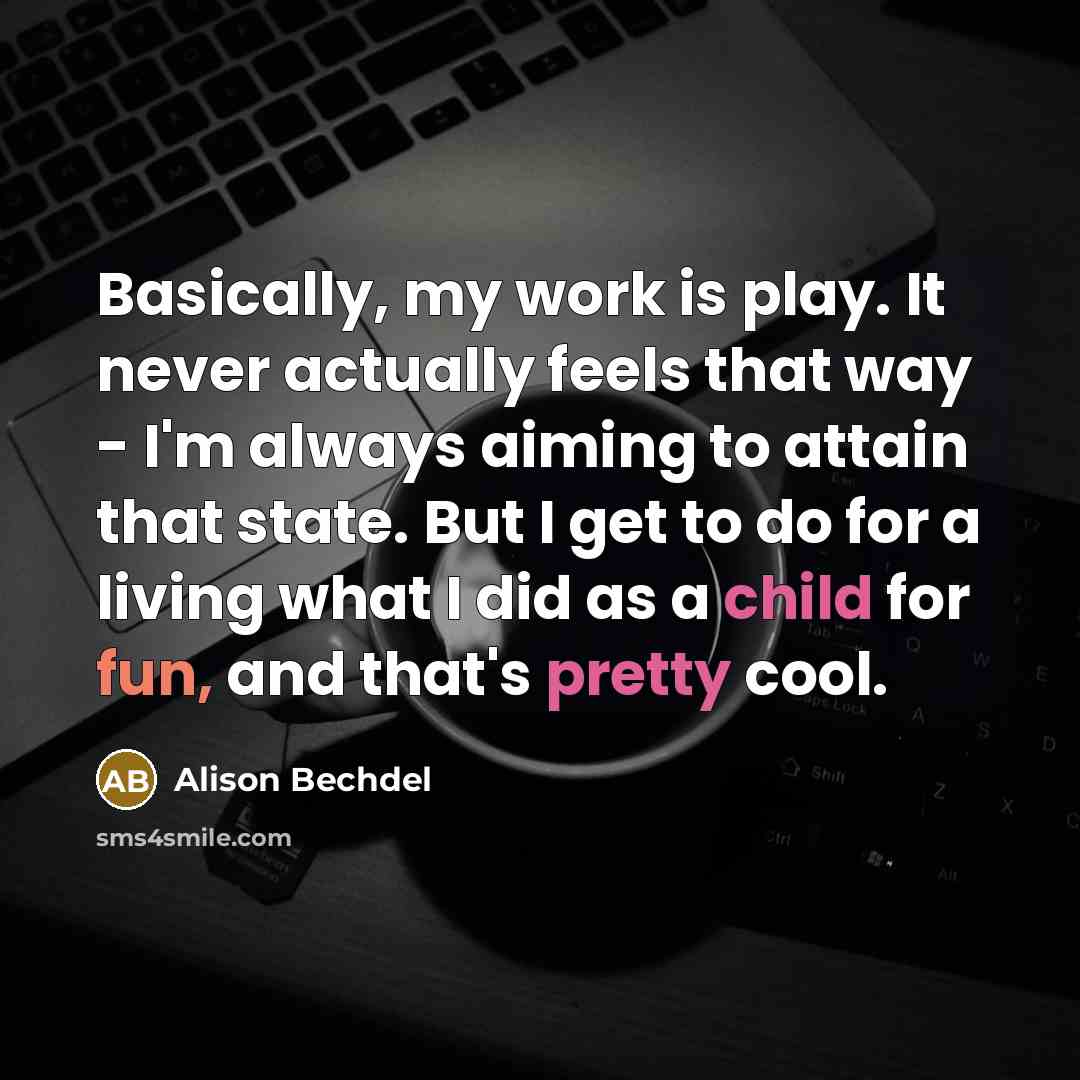 “Basically, my work is play. It never actually feels that way - I'm always aiming to attain that state. But I get to do for a living what I did as a child for fun, and that's pretty cool.” quote by Alison Bechdel