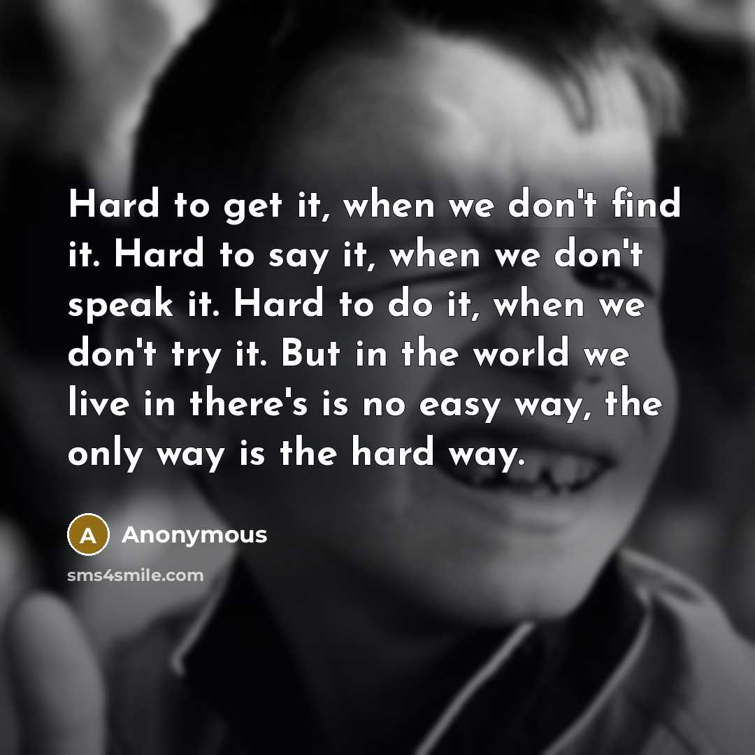“Hard to get it, when we don't find it. Hard to say it, when we don't speak it. Hard to do it, when we don't try it. But in the world we live in there's is no easy way, the only way is the hard way.” quote by Anonymous