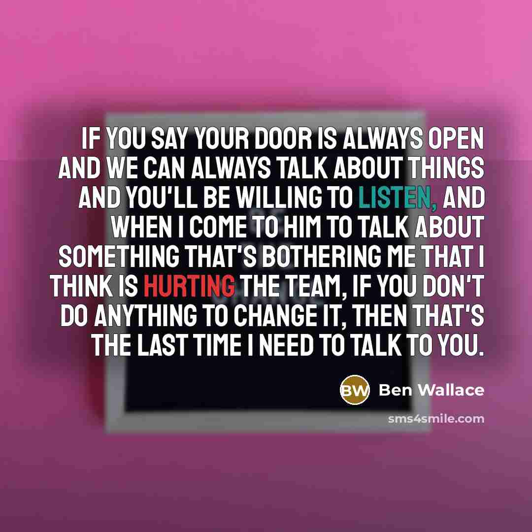 “If you say your door is always open and we can always talk about things and you'll be willing to listen, and when I come to him to talk about something that's bothering me that I think is hurting the team, if you don't do anything to change it, then that's the last time I need to talk to you.” quote by Ben Wallace