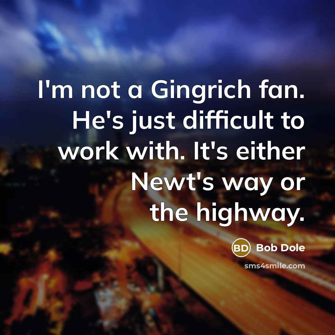 “I'm not a Gingrich fan. He's just difficult to work with. It's either Newt's way or the highway.” quote by Bob Dole