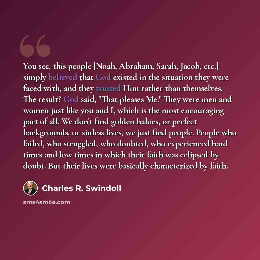 “You see, this people [Noah, Abraham, Sarah, Jacob, etc.] simply believed that God existed in the situation they were faced with, and they trusted Him rather than themselves. The result? God said, "That pleases Me." They were men and women just like you and I, which is the most encouraging part of…” quote by Charles R. Swindoll