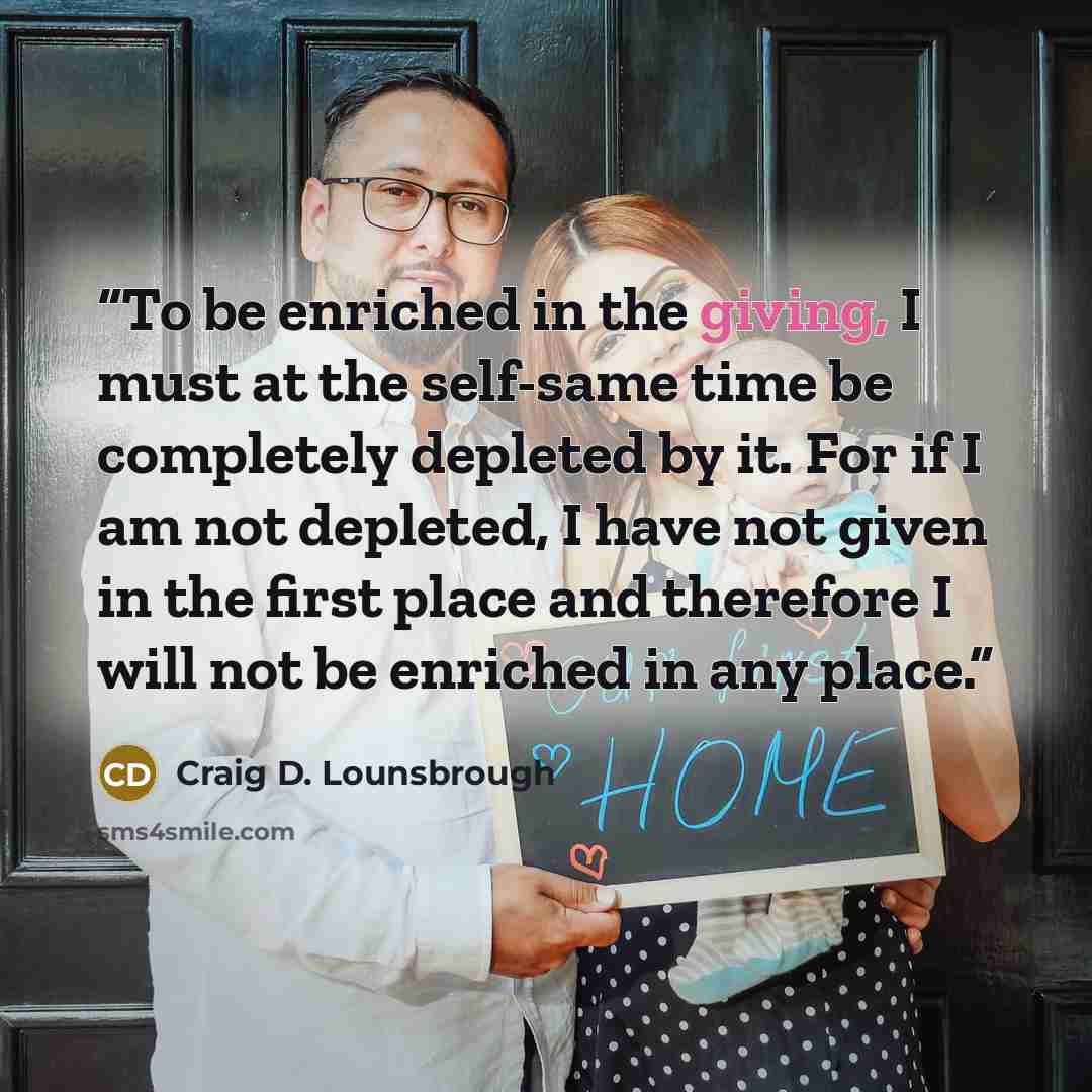 “To be enriched in the giving, I must at the self-same time be completely depleted by it. For if I am not depleted, I have not given in the first place and therefore I will not be enriched in any place.” quote by Craig D. Lounsbrough