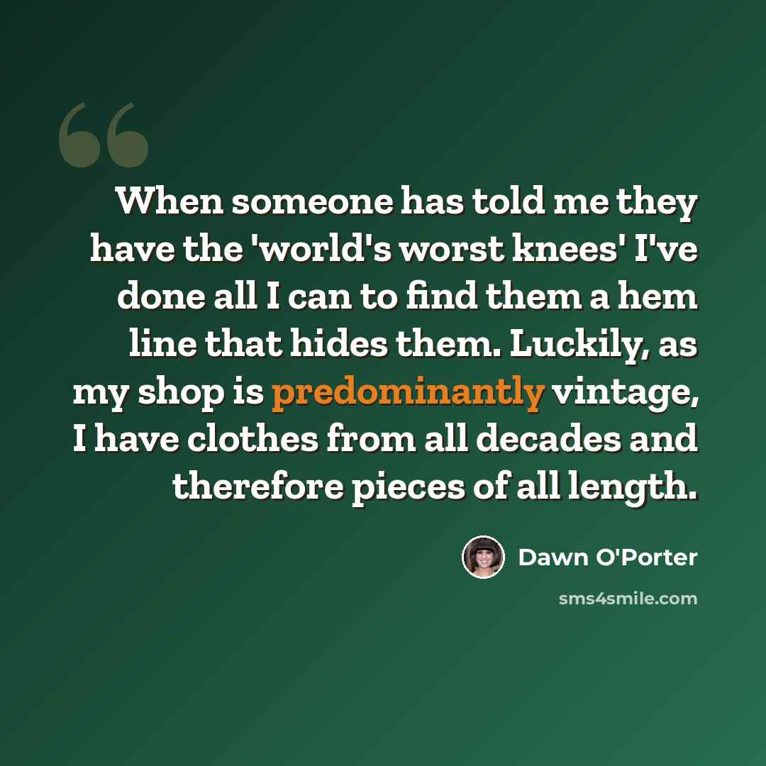 “When someone has told me they have the 'world's worst knees' I've done all I can to find them a hem line that hides them. Luckily, as my shop is predominantly vintage, I have clothes from all decades and therefore pieces of all length.” quote by Dawn O'Porter