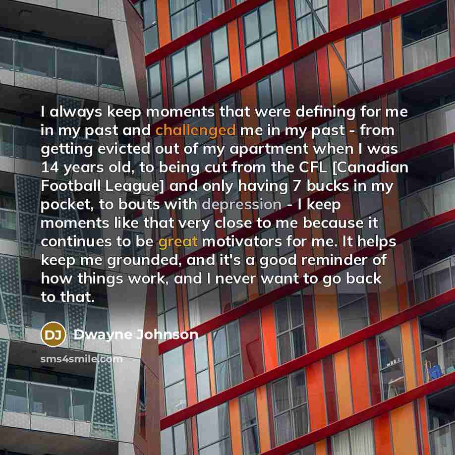 “I always keep moments that were defining for me in my past and challenged me in my past - from getting evicted out of my apartment when I was 14 years old, to being cut from the CFL [Canadian Football League] and only having 7 bucks in my pocket, to bouts with depression - I keep moments like that…” quote by Dwayne Johnson