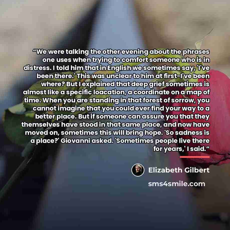 “We were talking the other evening about the phrases one uses when trying to comfort someone who is in distress. I told him that in English we sometimes say, 'I've been there.' This was unclear to him at first-I've been where? But I explained that deep grief sometimes is almost like a specific…” quote by Elizabeth Gilbert