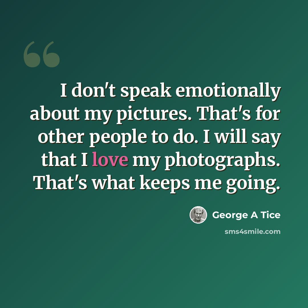 “I don't speak emotionally about my pictures. That's for other people to do. I will say that I love my photographs. That's what keeps me going.” quote by George A Tice