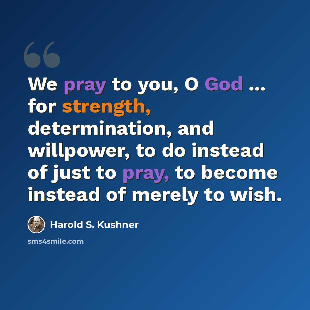 “We pray to you, O God ... for strength, determination, and willpower, to do instead of just to pray, to become instead of merely to wish.” quote by Harold S. Kushner
