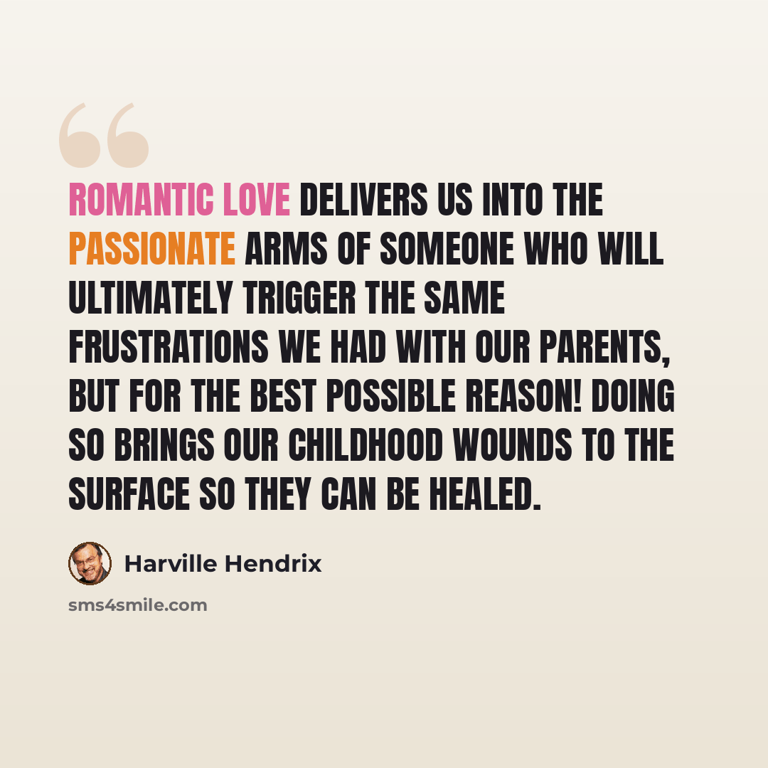 “Romantic Love delivers us into the passionate arms of someone who will ultimately trigger the same frustrations we had with our parents, but for the best possible reason! Doing so brings our childhood wounds to the surface so they can be healed.” quote by Harville Hendrix