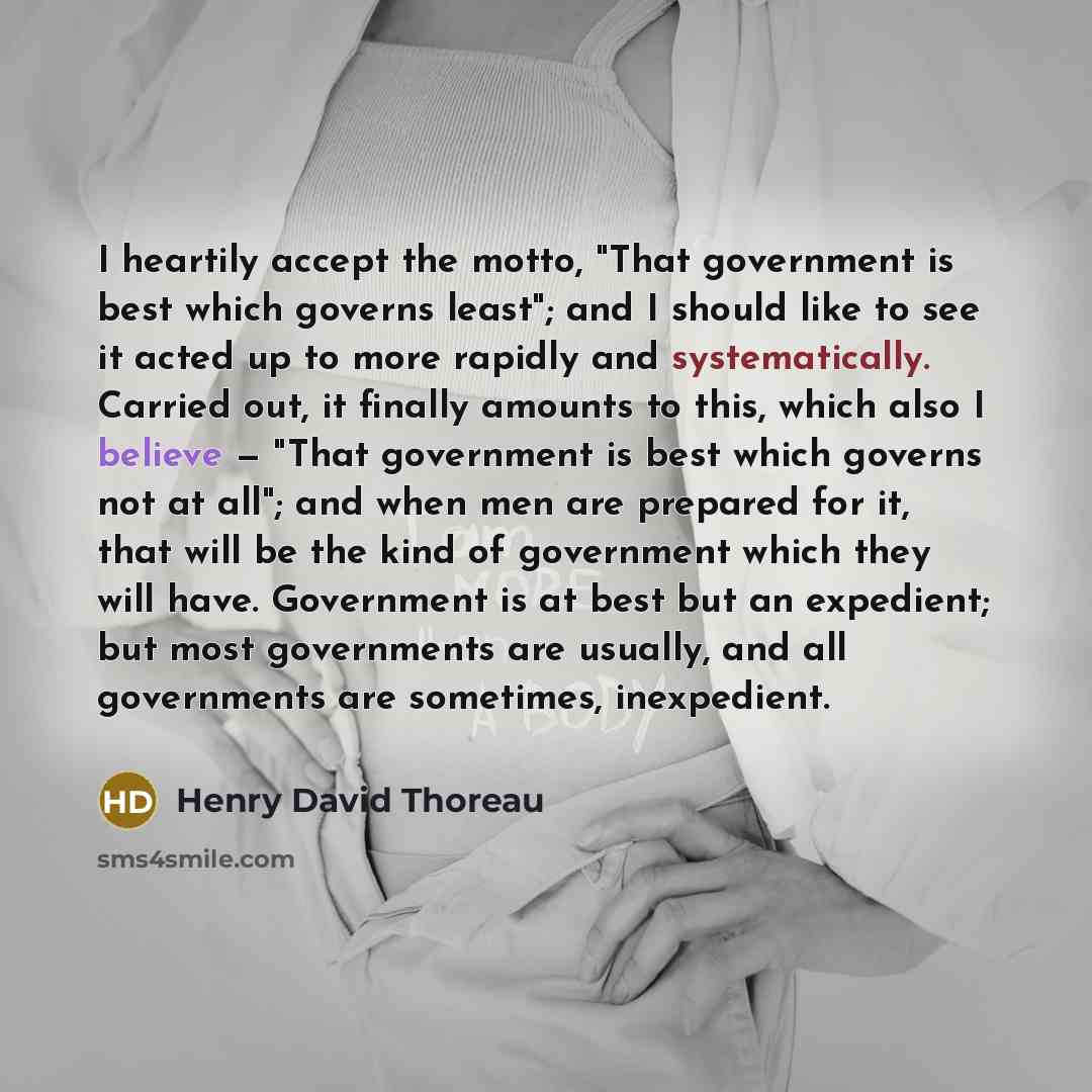 “I heartily accept the motto, "That government is best which governs least"; and I should like to see it acted up to more rapidly and systematically. Carried out, it finally amounts to this, which also I believe — "That government is best which governs not at all"; and when men are prepared for it…” quote by Henry David Thoreau