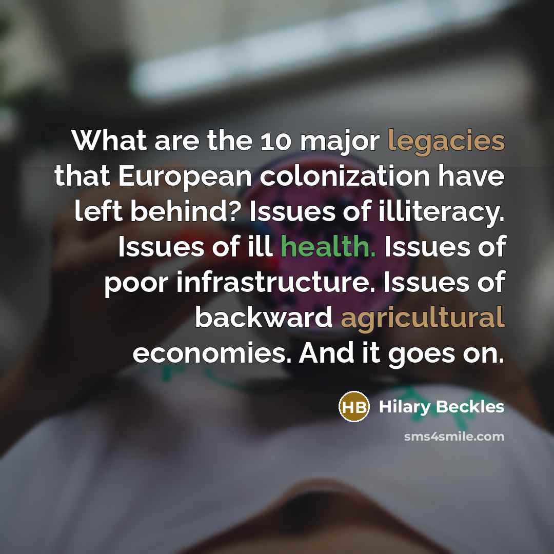 “What are the 10 major legacies that European colonization have left behind? Issues of illiteracy. Issues of ill health. Issues of poor infrastructure. Issues of backward agricultural economies. And it goes on.” quote by Hilary Beckles
