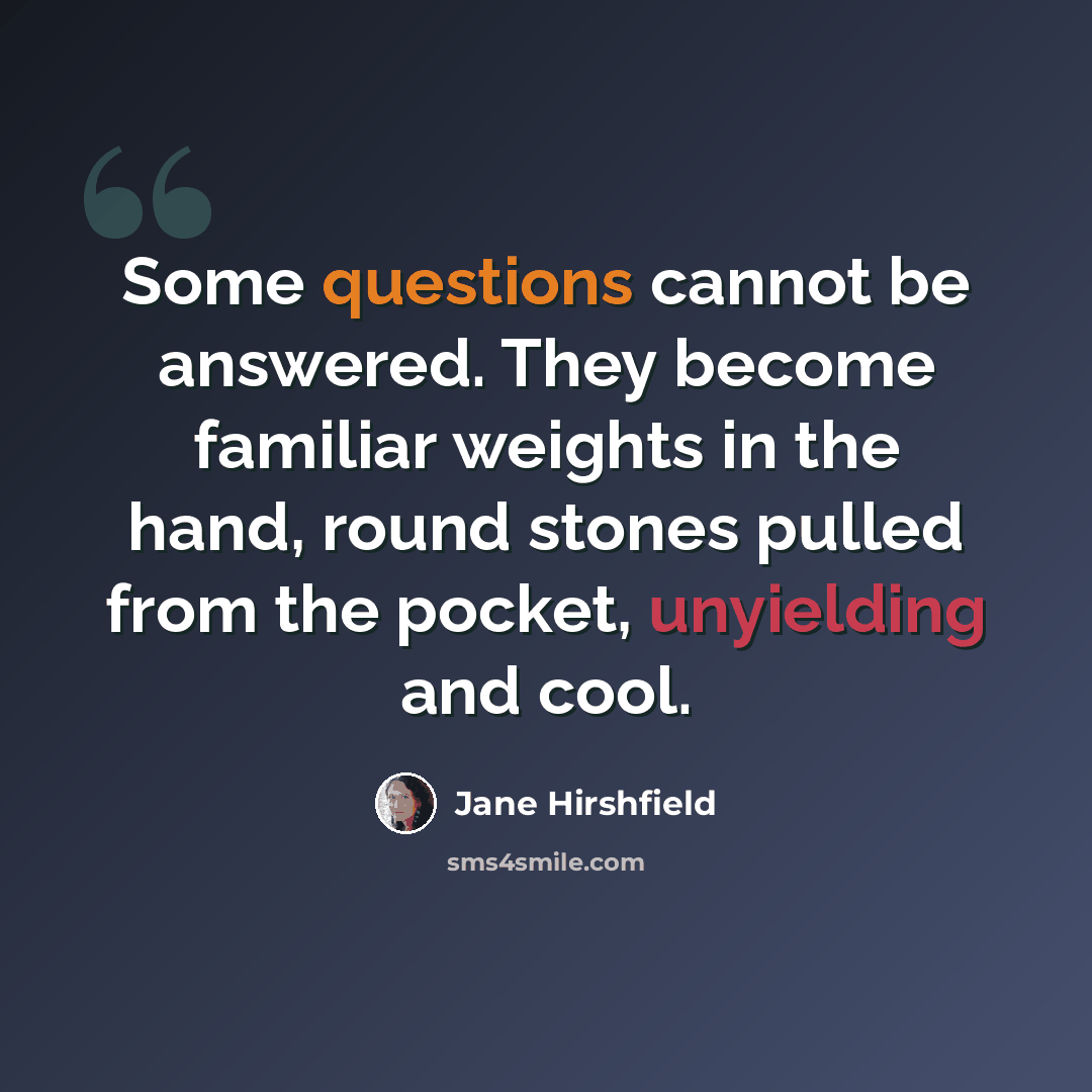 “Some questions cannot be answered. They become familiar weights in the hand, round stones pulled from the pocket, unyielding and cool.” quote by Jane Hirshfield