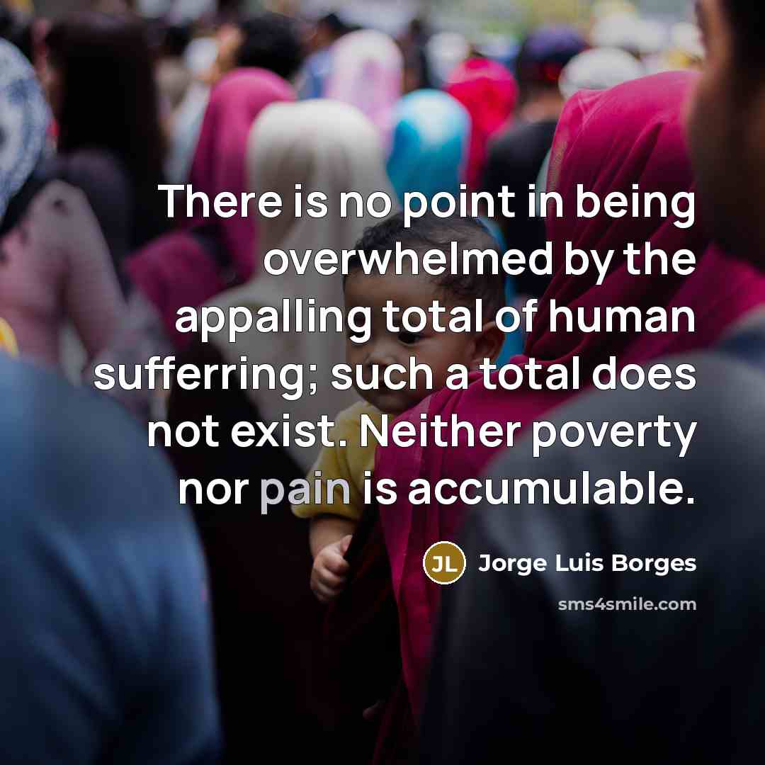 “There is no point in being overwhelmed by the appalling total of human sufferring; such a total does not exist. Neither poverty nor pain is accumulable.” quote by Jorge Luis Borges