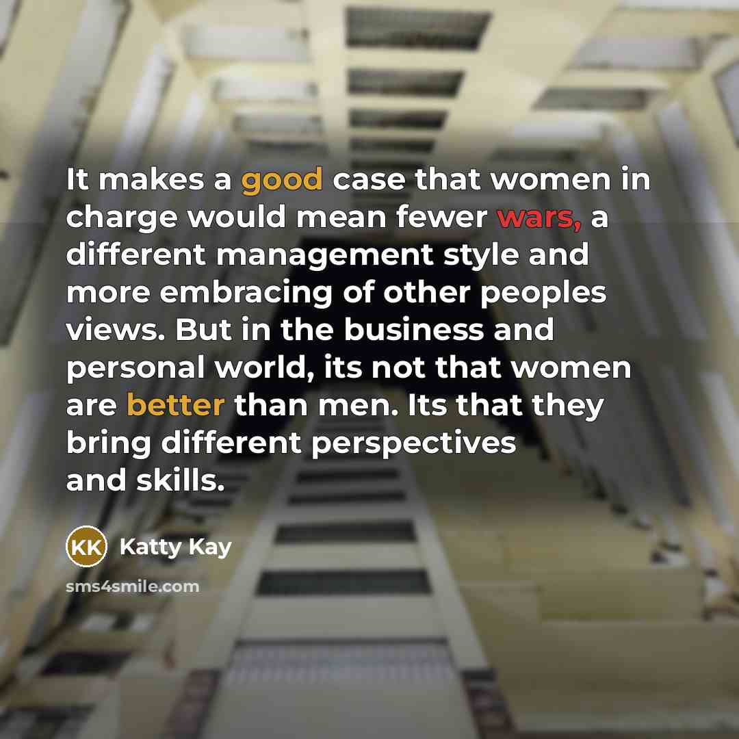 “It makes a good case that women in charge would mean fewer wars, a different management style and more embracing of other peoples views. But in the business and personal world, its not that women are better than men. Its that they bring different perspectives and skills.” quote by Katty Kay