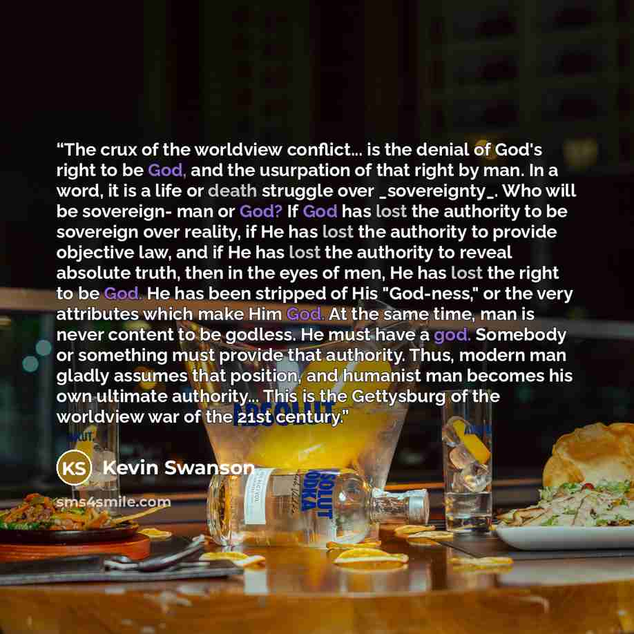 “The crux of the worldview conflict... is the denial of God's right to be God, and the usurpation of that right by man. In a word, it is a life or death struggle over _sovereignty_. Who will be sovereign- man or God? If God has lost the authority to be sovereign over reality, if He has lost the…” quote by Kevin Swanson