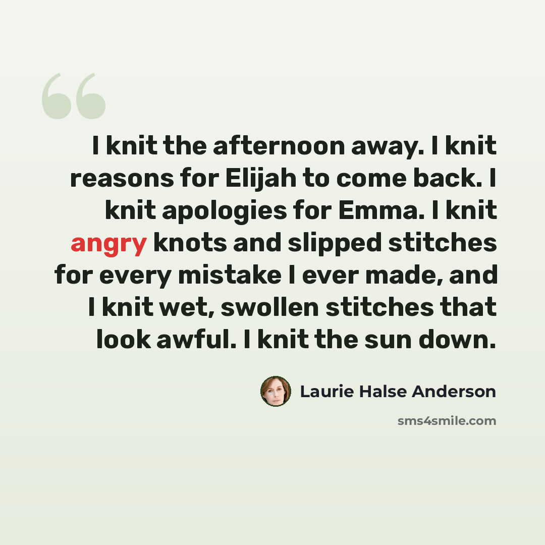 “I knit the afternoon away. I knit reasons for Elijah to come back. I knit apologies for Emma. I knit angry knots and slipped stitches for every mistake I ever made, and I knit wet, swollen stitches that look awful. I knit the sun down.” quote by Laurie Halse Anderson