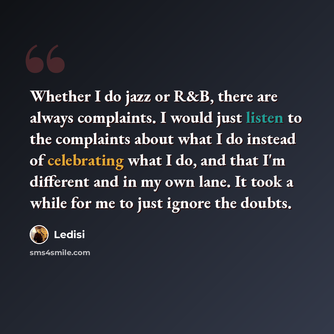 “Whether I do jazz or R&B, there are always complaints. I would just listen to the complaints about what I do instead of celebrating what I do, and that I'm different and in my own lane. It took a while for me to just ignore the doubts.” quote by Ledisi