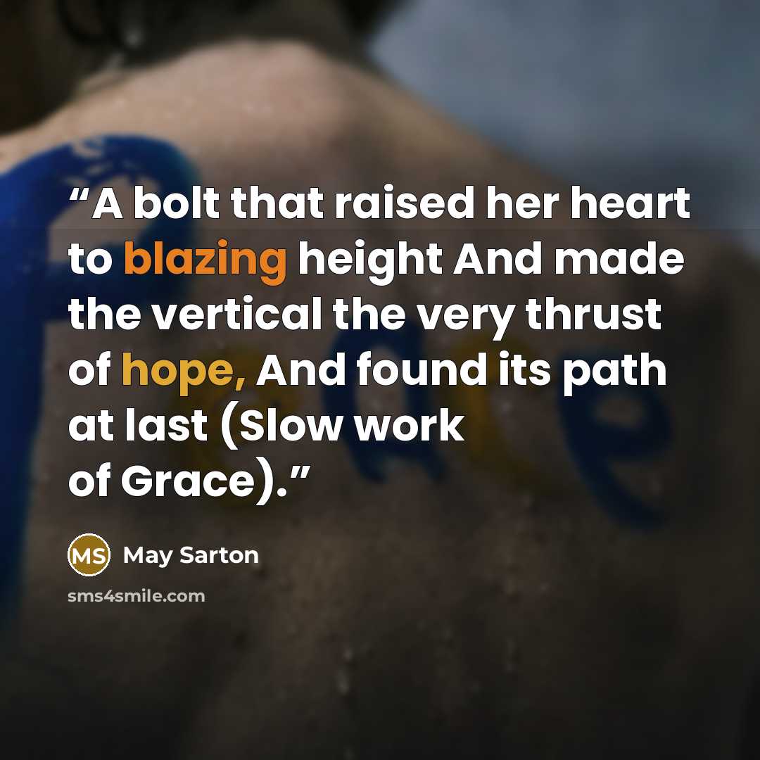 “A bolt that raised her heart to blazing height And made the vertical the very thrust of hope, And found its path at last (Slow work of Grace).” quote by May Sarton