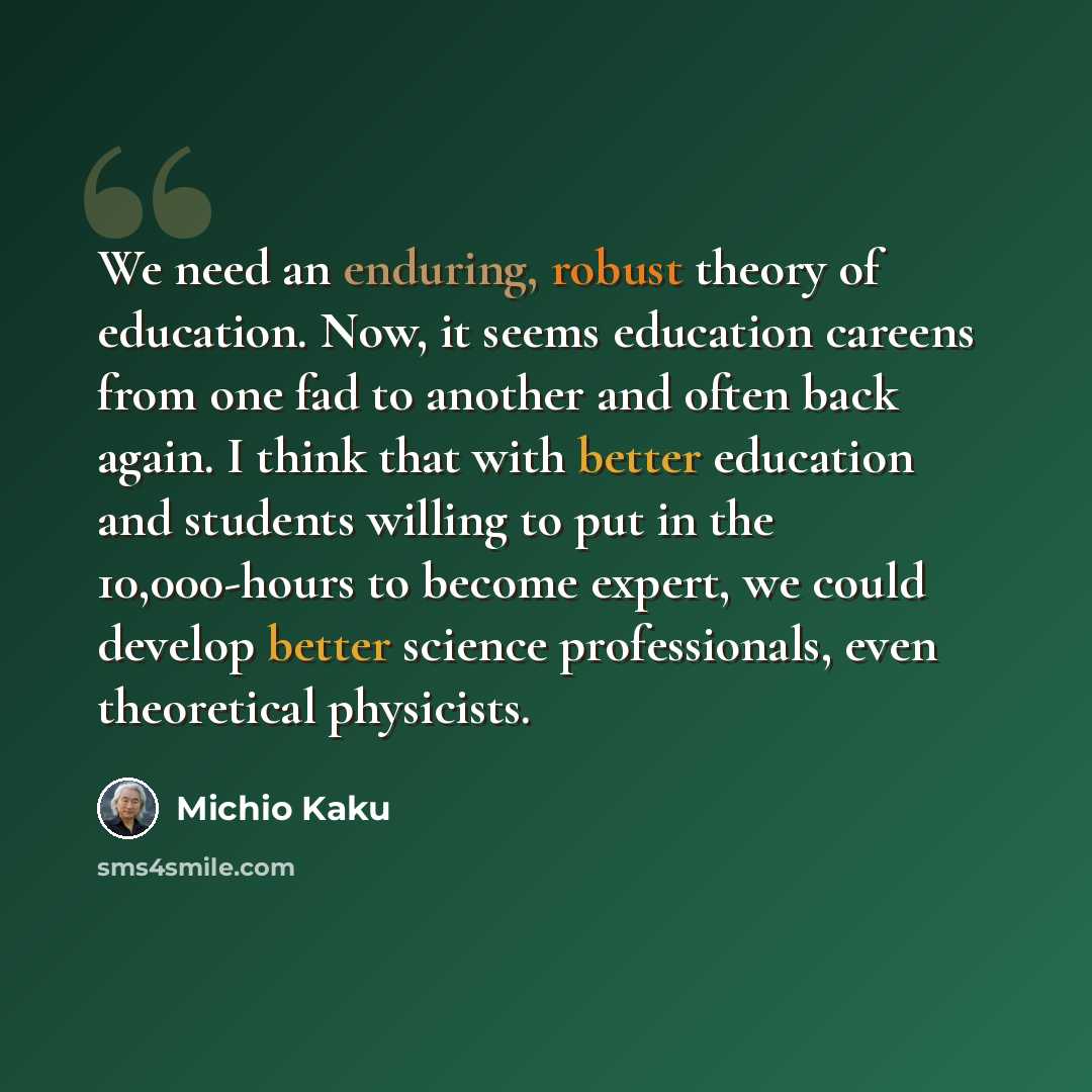 “We need an enduring, robust theory of education. Now, it seems education careens from one fad to another and often back again. I think that with better education and students willing to put in the 10,000-hours to become expert, we could develop better science professionals, even theoretical…” quote by Michio Kaku