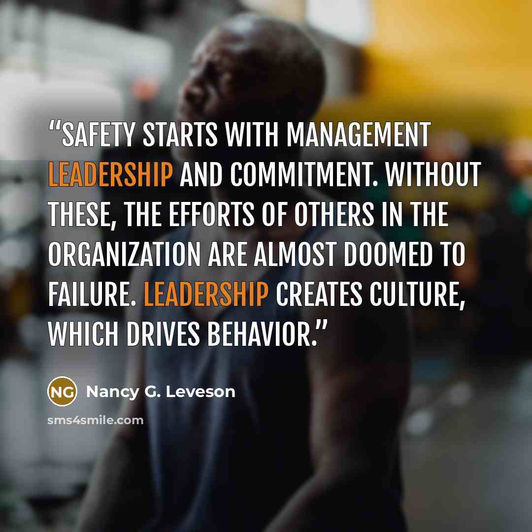 “Safety starts with management leadership and commitment. Without these, the efforts of others in the organization are almost doomed to failure. Leadership creates culture, which drives behavior.” quote by Nancy G. Leveson