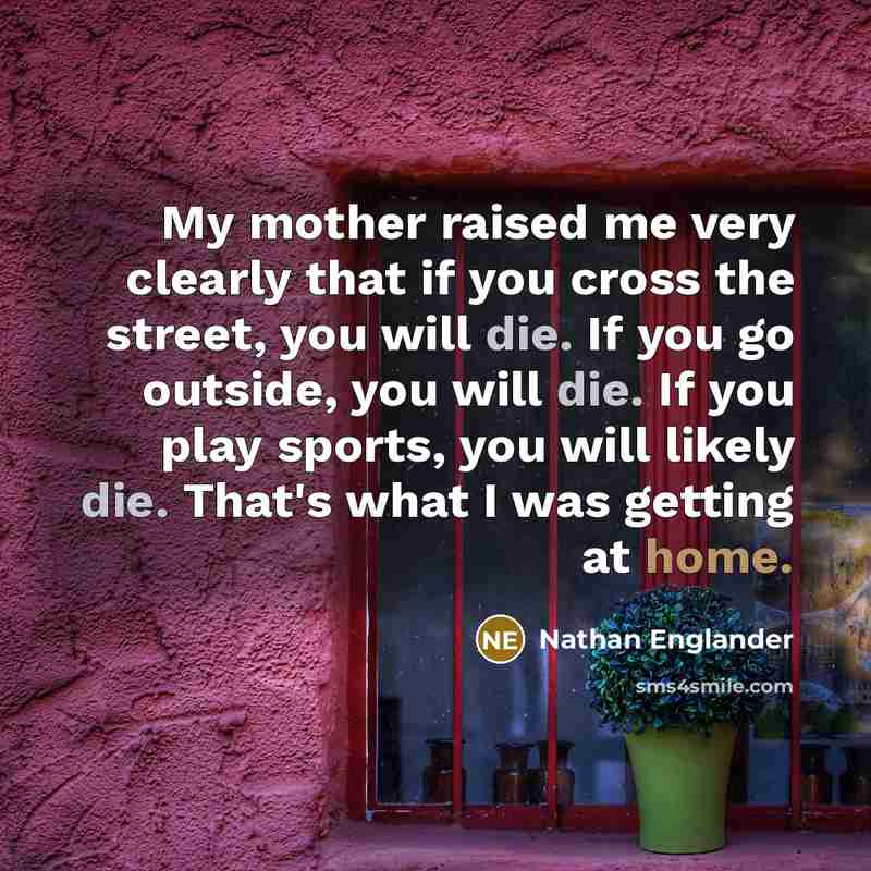 “My mother raised me very clearly that if you cross the street, you will die. If you go outside, you will die. If you play sports, you will likely die. That's what I was getting at home.” quote by Nathan Englander