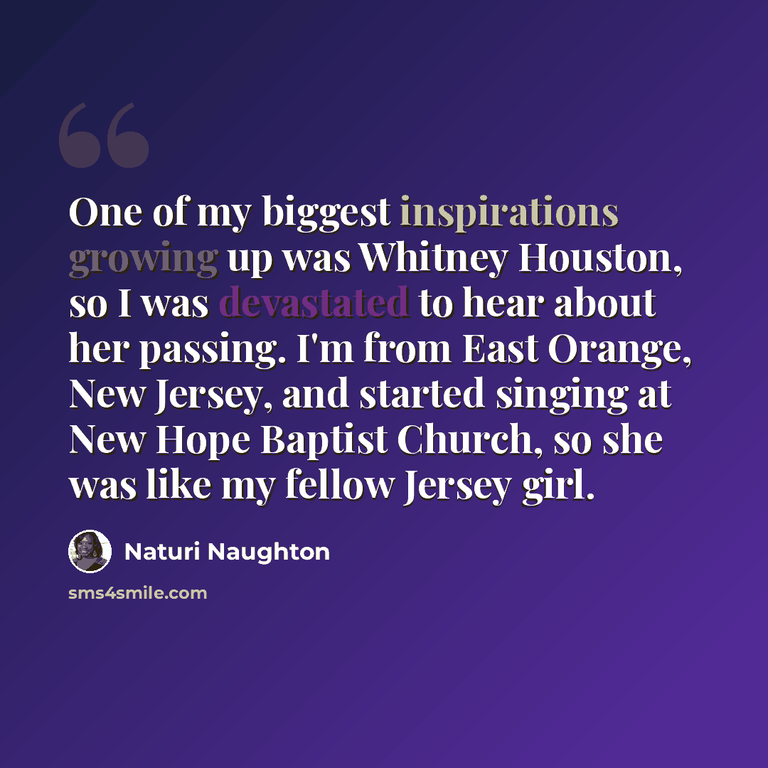 “One of my biggest inspirations growing up was Whitney Houston, so I was devastated to hear about her passing. I'm from East Orange, New Jersey, and started singing at New Hope Baptist Church, so she was like my fellow Jersey girl.” quote by Naturi Naughton