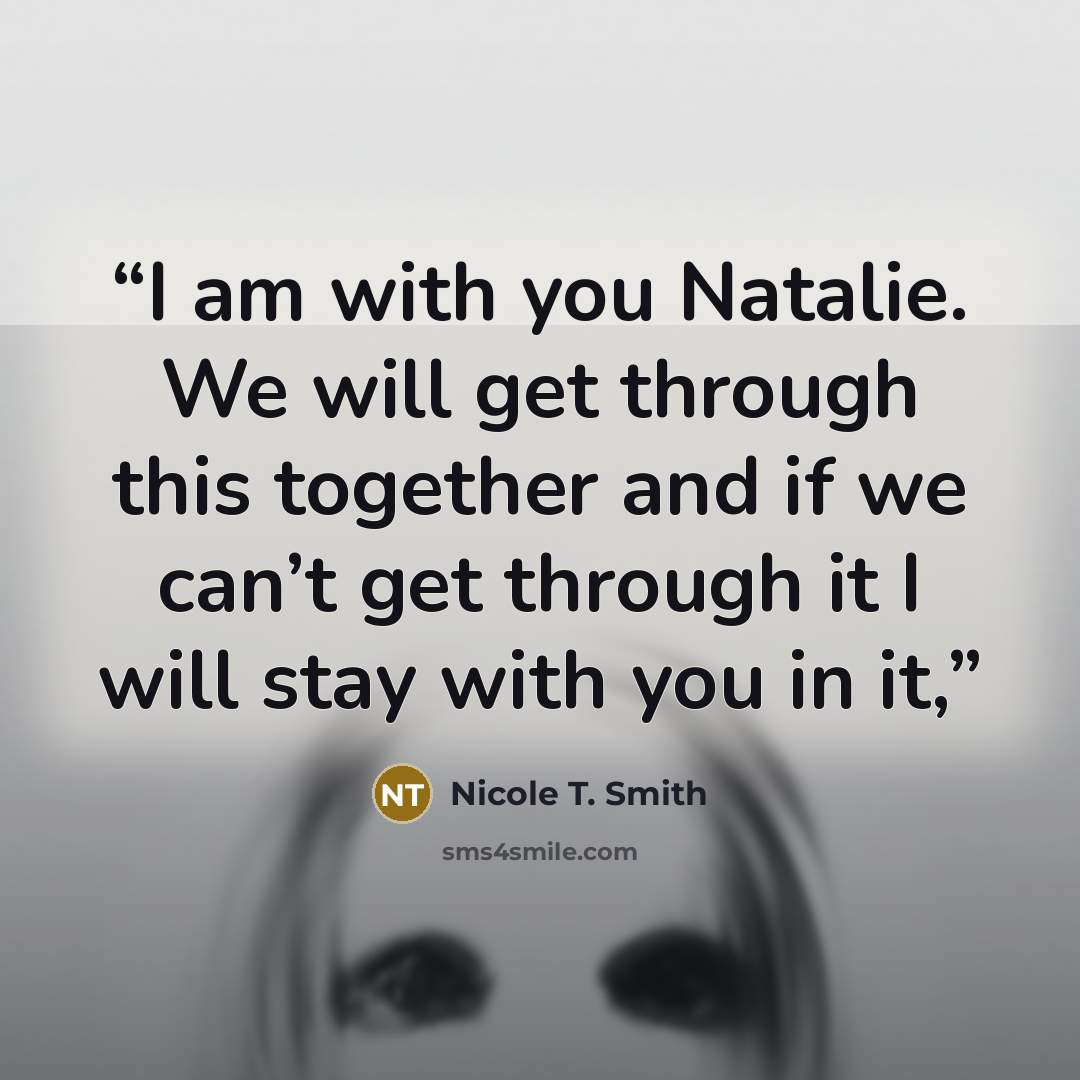 “I am with you Natalie. We will get through this together and if we can’t get through it I will stay with you in it,” quote by Nicole T. Smith