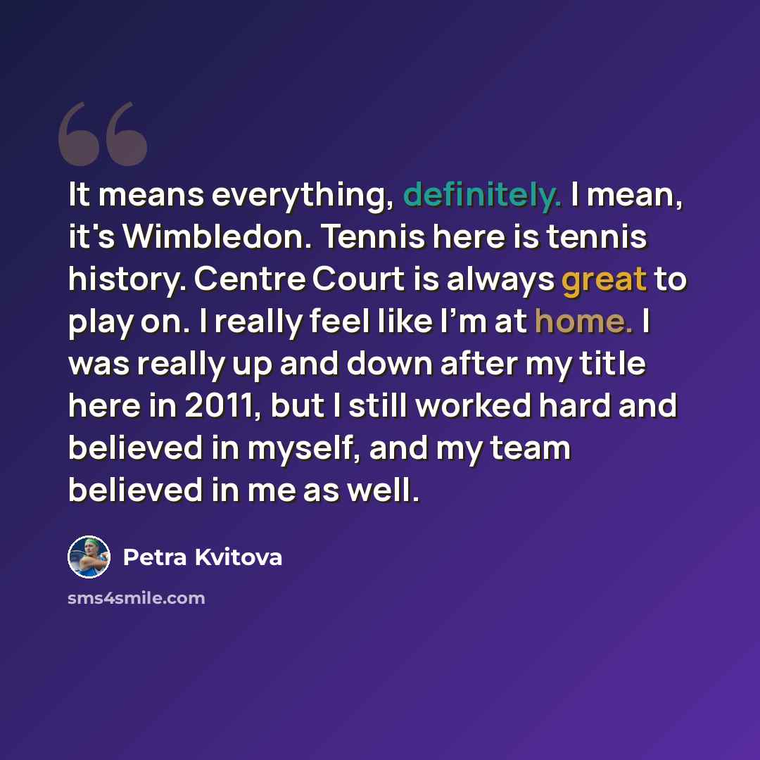 “It means everything, definitely. I mean, it's Wimbledon. Tennis here is tennis history. Centre Court is always great to play on. I really feel like I'm at home. I was really up and down after my title here in 2011, but I still worked hard and believed in myself, and my team believed in me as well.” quote by Petra Kvitova
