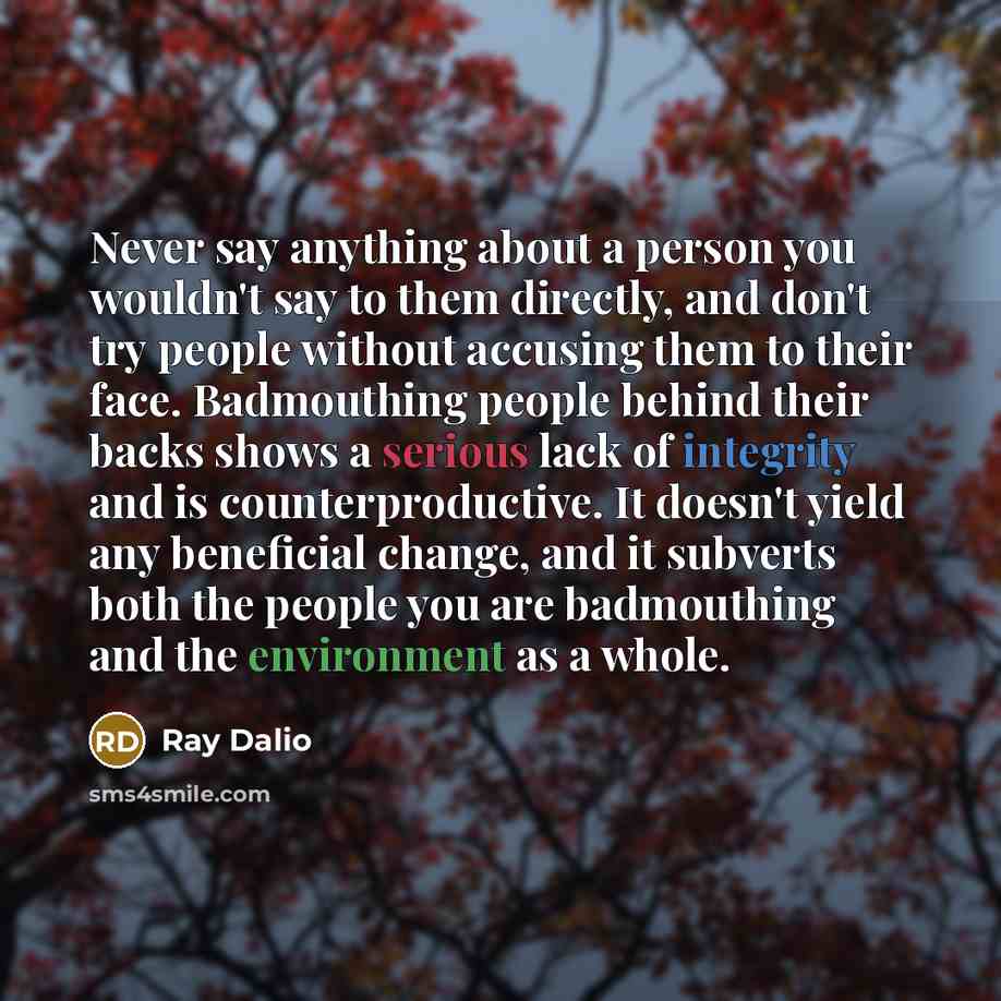 “Never say anything about a person you wouldn't say to them directly, and don't try people without accusing them to their face. Badmouthing people behind their backs shows a serious lack of integrity and is counterproductive. It doesn't yield any beneficial change, and it subverts both the people…” quote by Ray Dalio