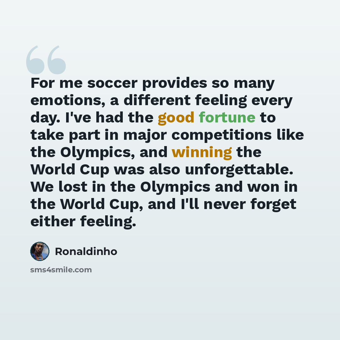 “For me soccer provides so many emotions, a different feeling every day. I've had the good fortune to take part in major competitions like the Olympics, and winning the World Cup was also unforgettable. We lost in the Olympics and won in the World Cup, and I'll never forget either feeling.” quote by Ronaldinho