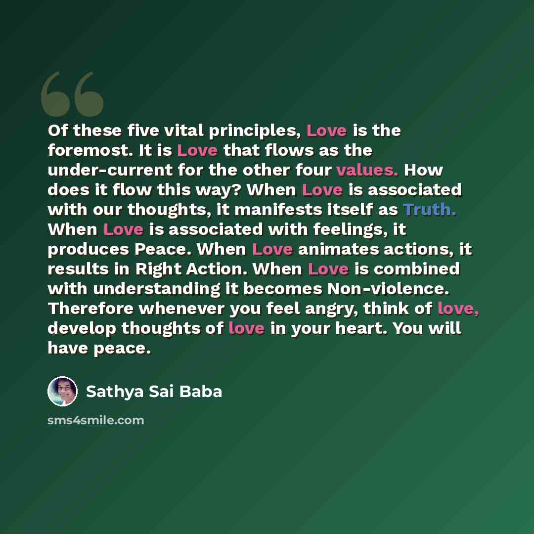 “Of these five vital principles, Love is the foremost. It is Love that flows as the under-current for the other four values. How does it flow this way? When Love is associated with our thoughts, it manifests itself as Truth. When Love is associated with feelings, it produces Peace. When Love…” quote by Sathya Sai Baba