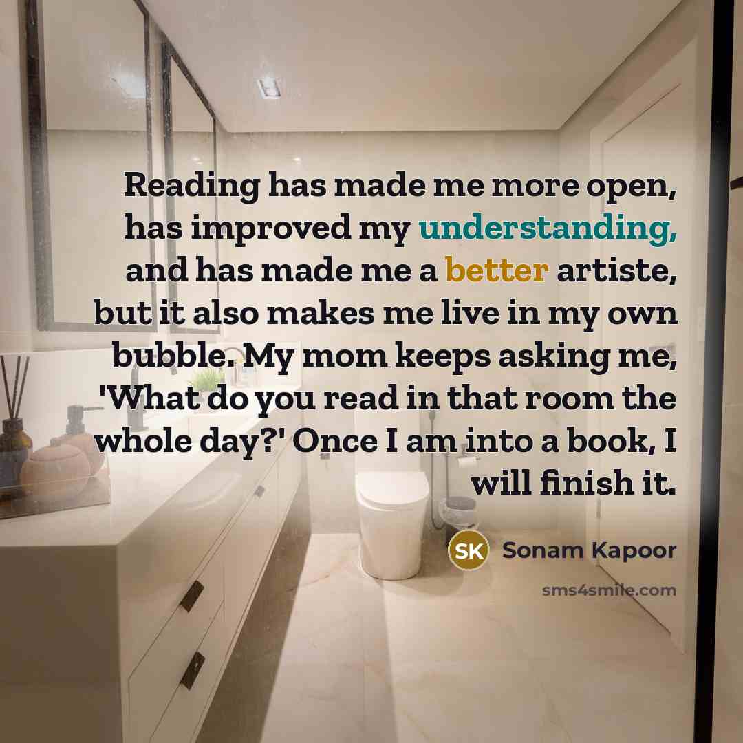“Reading has made me more open, has improved my understanding, and has made me a better artiste, but it also makes me live in my own bubble. My mom keeps asking me, 'What do you read in that room the whole day?' Once I am into a book, I will finish it.” quote by Sonam Kapoor